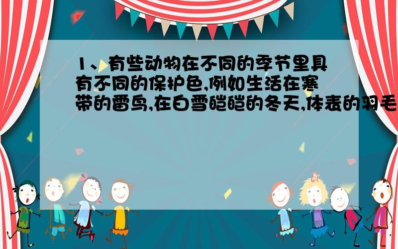 1、有些动物在不同的季节里具有不同的保护色,例如生活在寒带的雷鸟,在白雪皑皑的冬天,体表的羽毛是纯白的,一到夏天就换上棕