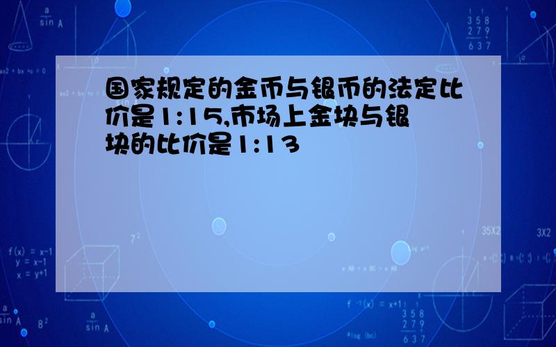 国家规定的金币与银币的法定比价是1:15,市场上金块与银块的比价是1:13