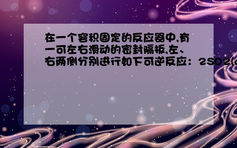 在一个容积固定的反应器中,有一可左右滑动的密封隔板,左、右两侧分别进行如下可逆反应：2SO2(g) + O2(g) =