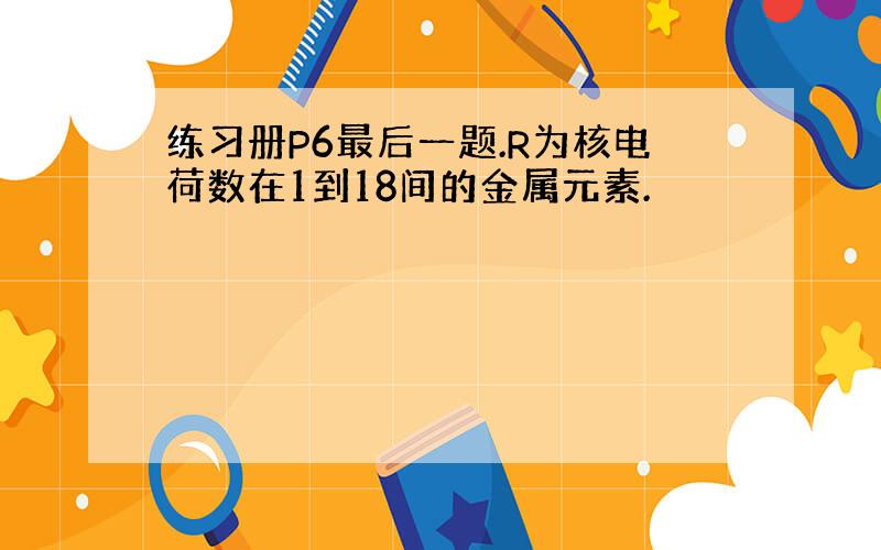 练习册P6最后一题.R为核电荷数在1到18间的金属元素.