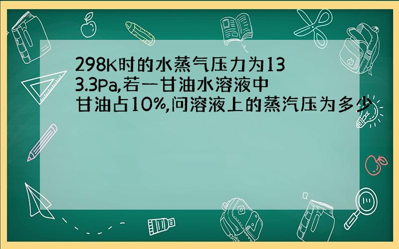 298K时的水蒸气压力为133.3Pa,若一甘油水溶液中甘油占10%,问溶液上的蒸汽压为多少