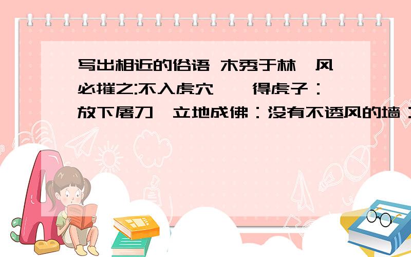 写出相近的俗语 木秀于林,风必摧之:不入虎穴,焉得虎子：放下屠刀,立地成佛：没有不透风的墙：