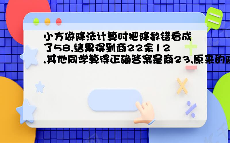 小方做除法计算时把除数错看成了58,结果得到商22余12,其他同学算得正确答案是商23,原来的除数多少?