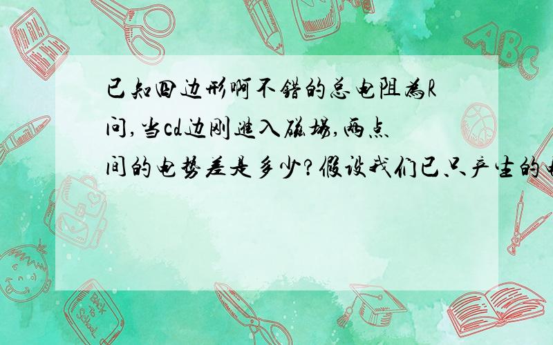 已知四边形啊不错的总电阻为R问,当cd边刚进入磁场,两点间的电势差是多少?假设我们已只产生的电动势为,电流为 