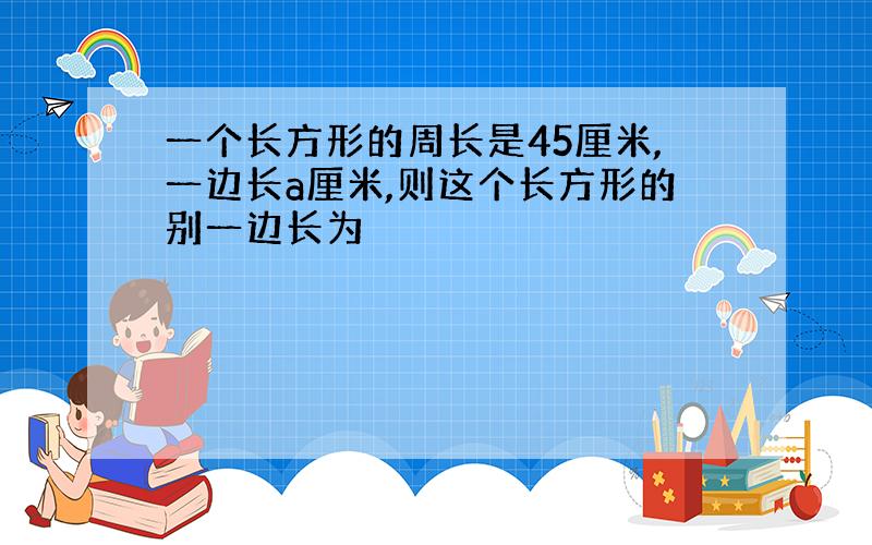 一个长方形的周长是45厘米,一边长a厘米,则这个长方形的别一边长为