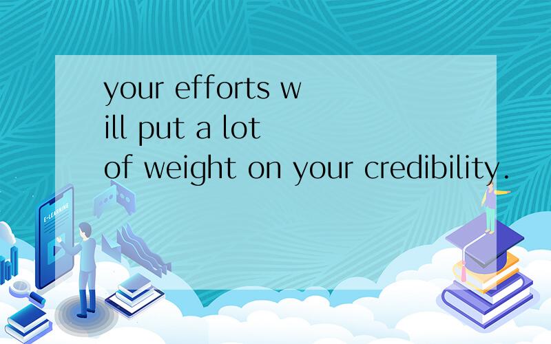 your efforts will put a lot of weight on your credibility.