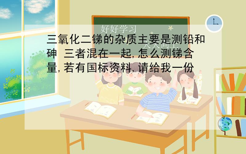 三氧化二锑的杂质主要是测铅和砷 三者混在一起,怎么测锑含量,若有国标资料,请给我一份