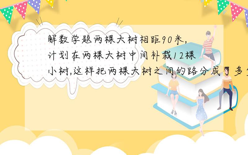 解数学题两棵大树相距90米,计划在两棵大树中间补栽12棵小树,这样把两棵大树之间的路分成了多少段?我想知道答案为什么是1