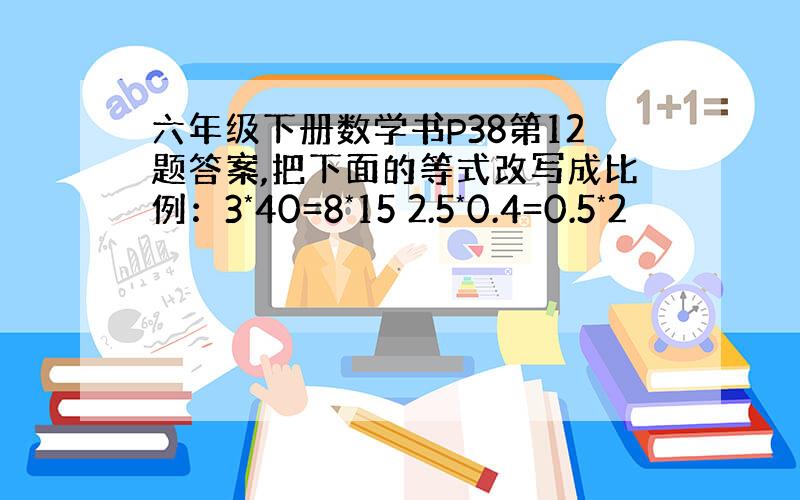 六年级下册数学书P38第12题答案,把下面的等式改写成比例：3*40=8*15 2.5*0.4=0.5*2