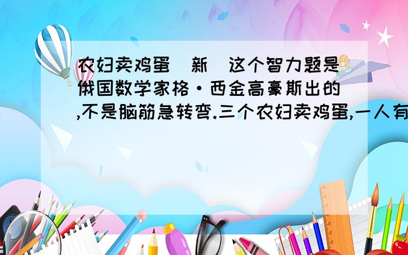 农妇卖鸡蛋(新)这个智力题是俄国数学家格·西金高豪斯出的,不是脑筋急转弯.三个农妇卖鸡蛋,一人有10只,一人有30只,一