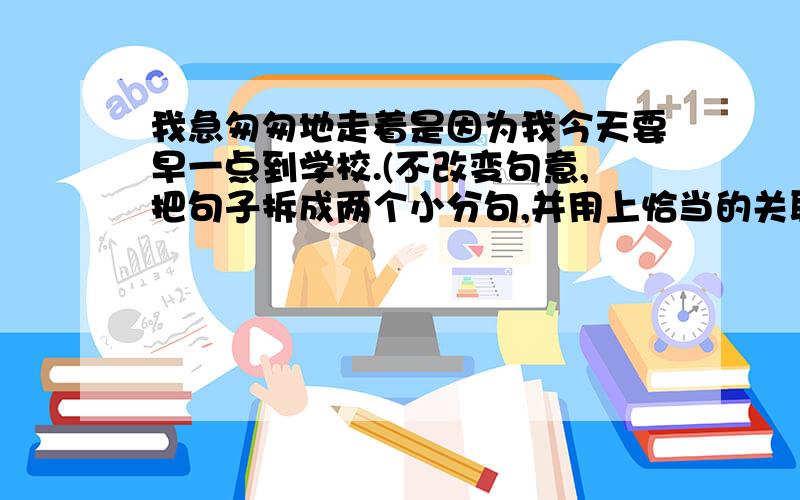 我急匆匆地走着是因为我今天要早一点到学校.(不改变句意,把句子拆成两个小分句,并用上恰当的关联词）