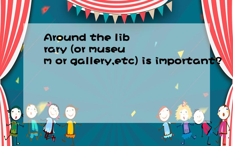 Around the library (or museum or gallery,etc) is important?