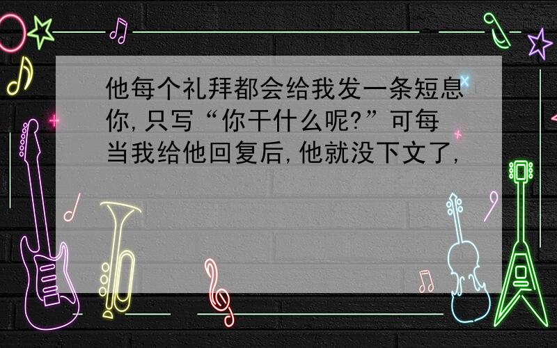 他每个礼拜都会给我发一条短息你,只写“你干什么呢?”可每当我给他回复后,他就没下文了,