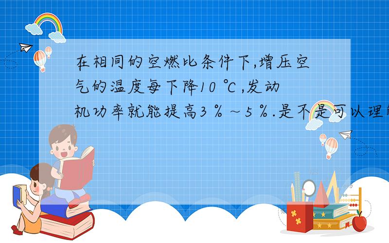 在相同的空燃比条件下,增压空气的温度每下降10 ℃,发动机功率就能提高3％～5％.是不是可以理解为发