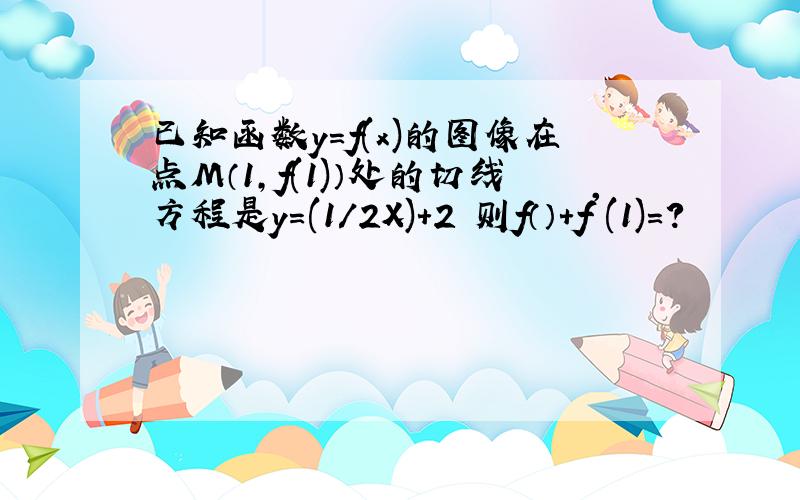 已知函数y=f(x)的图像在点M（1,f(1)）处的切线方程是y=(1/2X)+2 则f（）+f'(1)=?