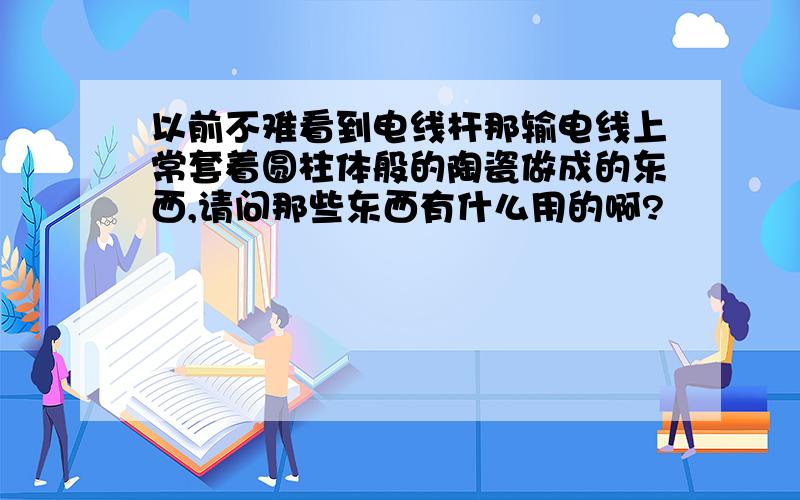 以前不难看到电线杆那输电线上常套着圆柱体般的陶瓷做成的东西,请问那些东西有什么用的啊?