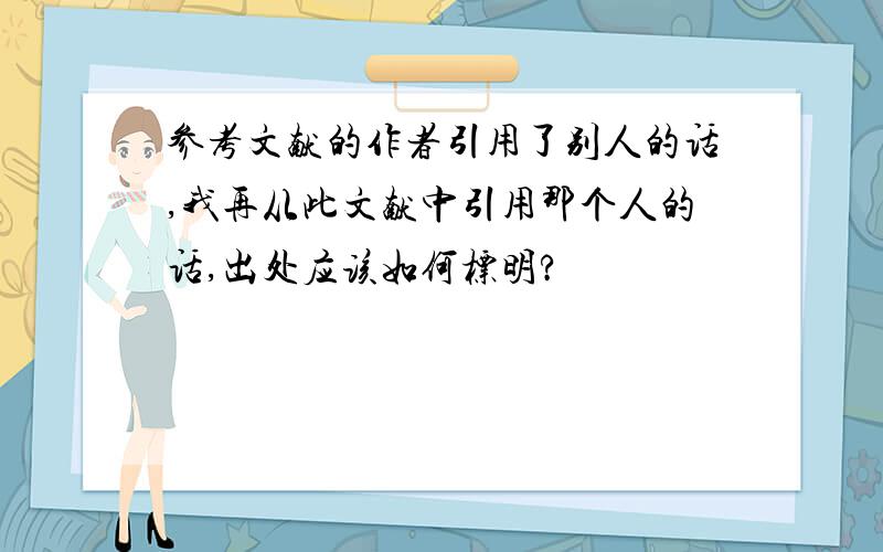 参考文献的作者引用了别人的话,我再从此文献中引用那个人的话,出处应该如何标明?