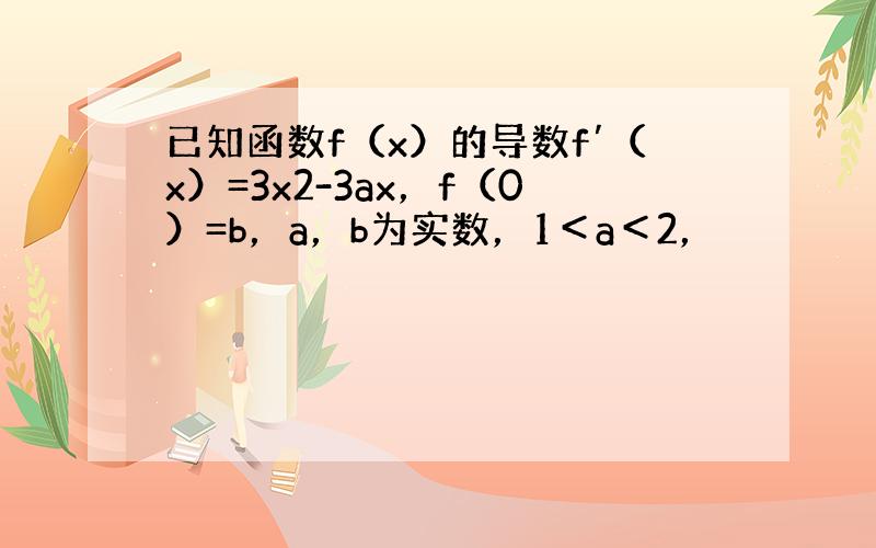 已知函数f（x）的导数f′（x）=3x2-3ax，f（0）=b，a，b为实数，1＜a＜2，