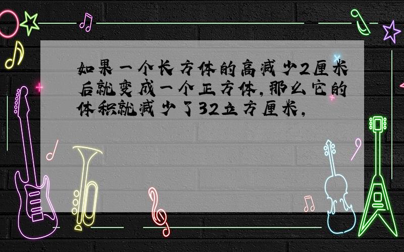 如果一个长方体的高减少2厘米后就变成一个正方体,那么它的体积就减少了32立方厘米,