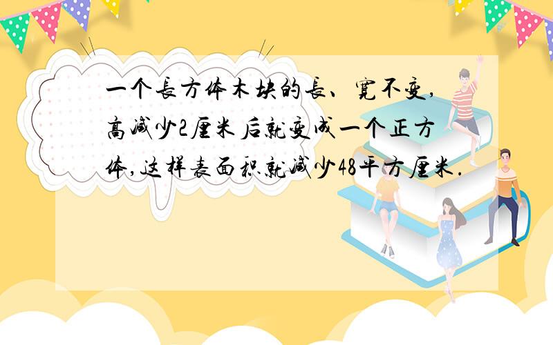 一个长方体木块的长、宽不变,高减少2厘米后就变成一个正方体,这样表面积就减少48平方厘米.