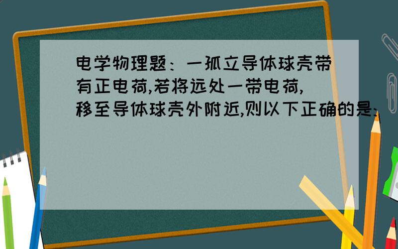 电学物理题：一孤立导体球壳带有正电荷,若将远处一带电荷,移至导体球壳外附近,则以下正确的是:（ ）