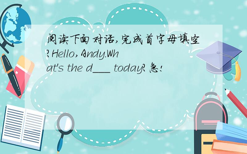 阅读下面对话,完成首字母填空?Hello,Andy.What's the d___ today?急!