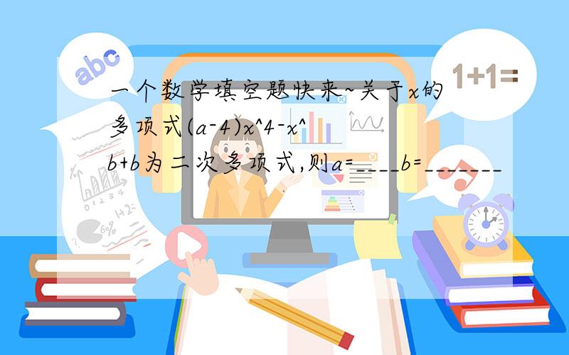 一个数学填空题快来~关于x的多项式(a-4)x^4-x^b+b为二次多项式,则a=____b=_______