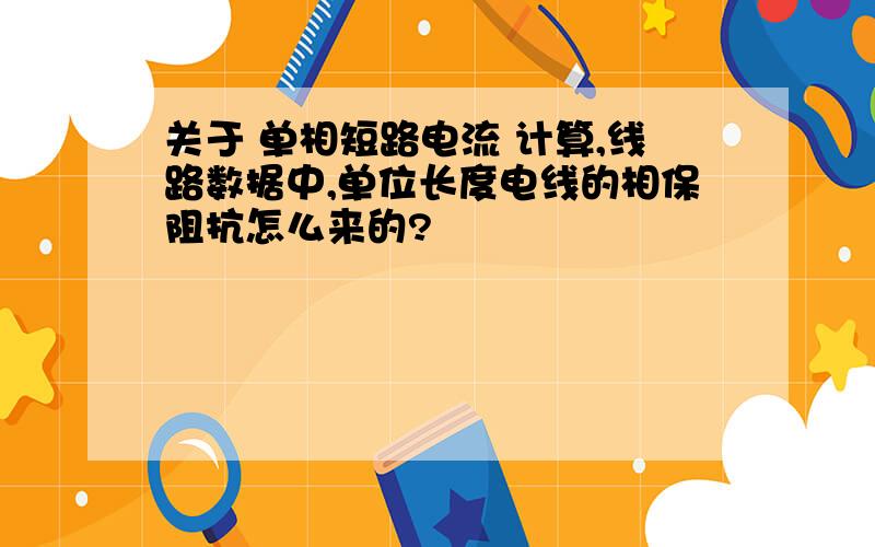 关于 单相短路电流 计算,线路数据中,单位长度电线的相保阻抗怎么来的?