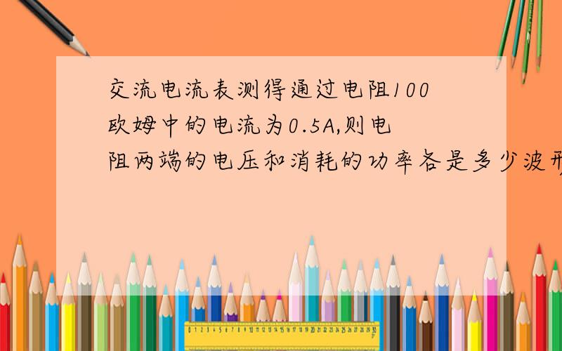 交流电流表测得通过电阻100欧姆中的电流为0.5A,则电阻两端的电压和消耗的功率各是多少波形图怎么画