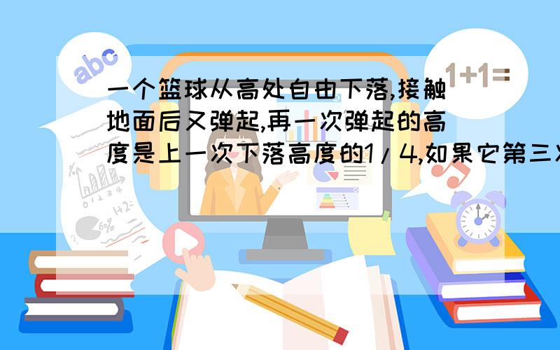 一个篮球从高处自由下落,接触地面后又弹起,再一次弹起的高度是上一次下落高度的1/4,如果它第三次弹起的