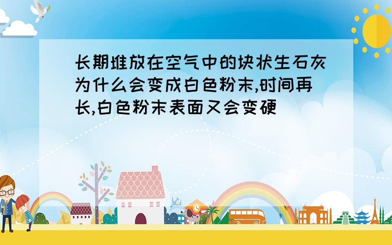 长期堆放在空气中的块状生石灰为什么会变成白色粉末,时间再长,白色粉末表面又会变硬