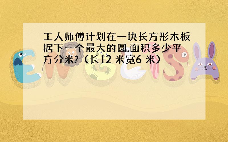 工人师傅计划在一块长方形木板据下一个最大的圆.面积多少平方分米?（长12 米宽6 米）