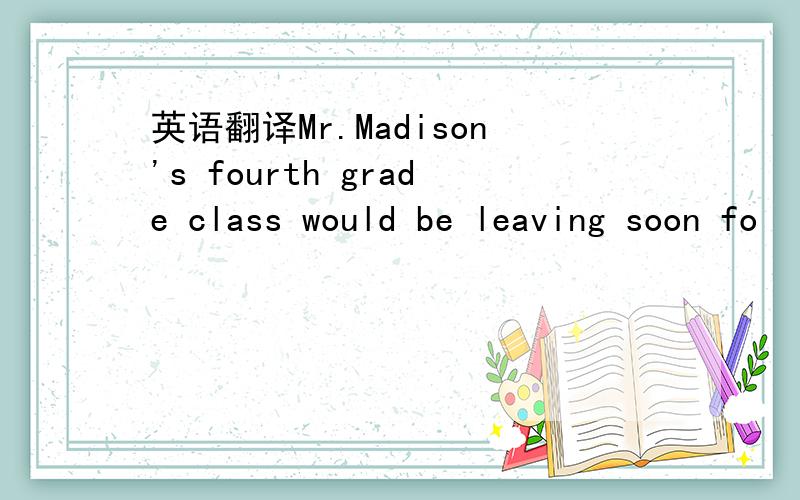 英语翻译Mr.Madison's fourth grade class would be leaving soon fo