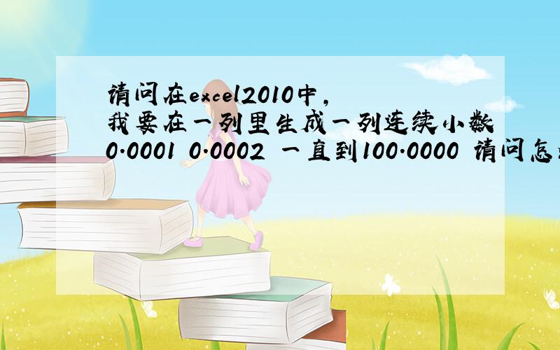 请问在excel2010中,我要在一列里生成一列连续小数0.0001 0.0002 一直到100.0000 请问怎么操作