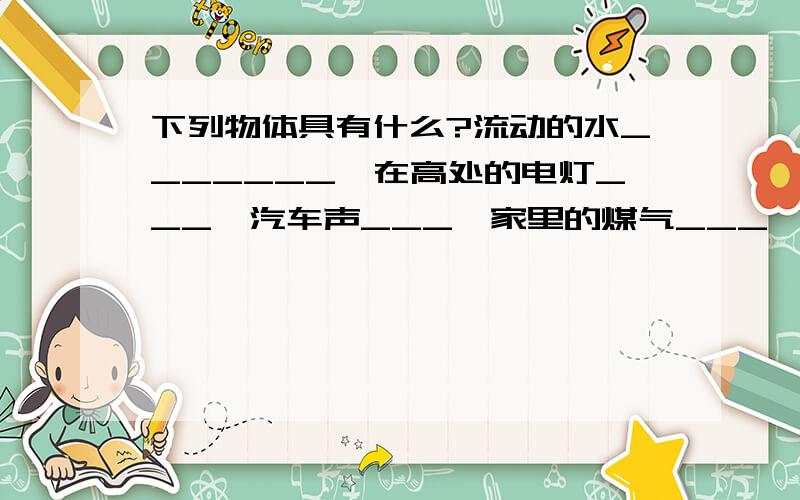 下列物体具有什么?流动的水_______,在高处的电灯___,汽车声___,家里的煤气___