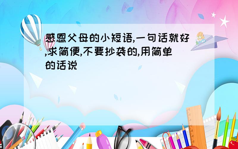 感恩父母的小短语,一句话就好,求简便,不要抄袭的,用简单的话说