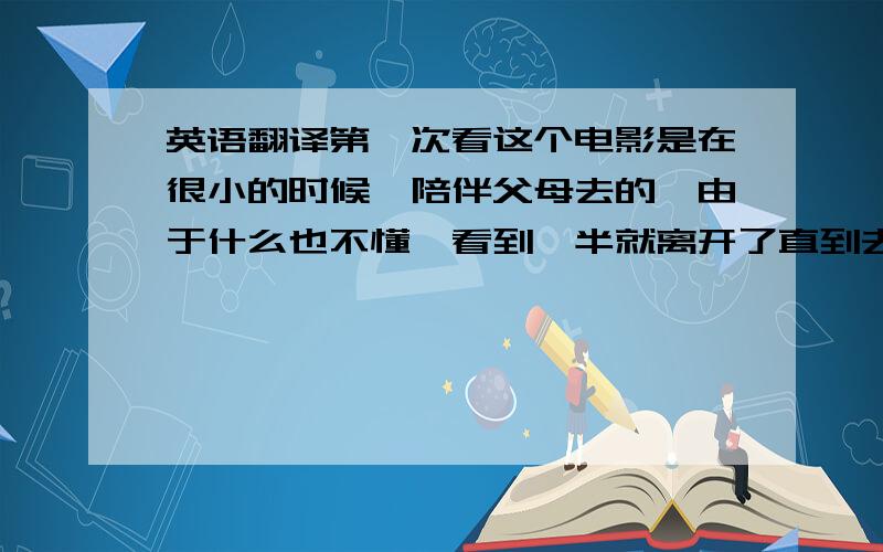 英语翻译第一次看这个电影是在很小的时候,陪伴父母去的,由于什么也不懂,看到一半就离开了直到去年暑假,认真地看了一次,没想