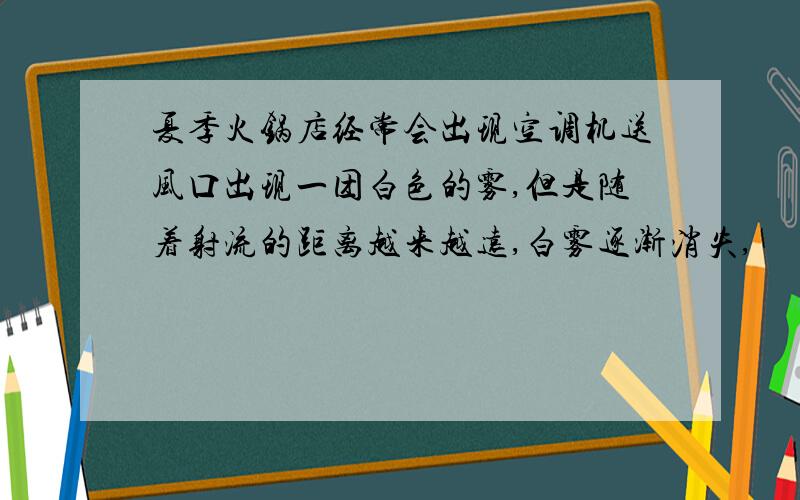 夏季火锅店经常会出现空调机送风口出现一团白色的雾,但是随着射流的距离越来越远,白雾逐渐消失,