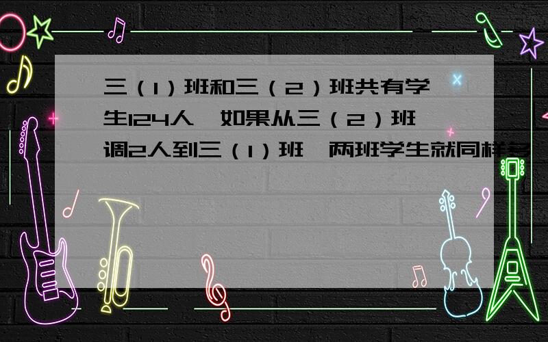 三（1）班和三（2）班共有学生124人,如果从三（2）班调2人到三（1）班,两班学生就同样多,三（1）班、