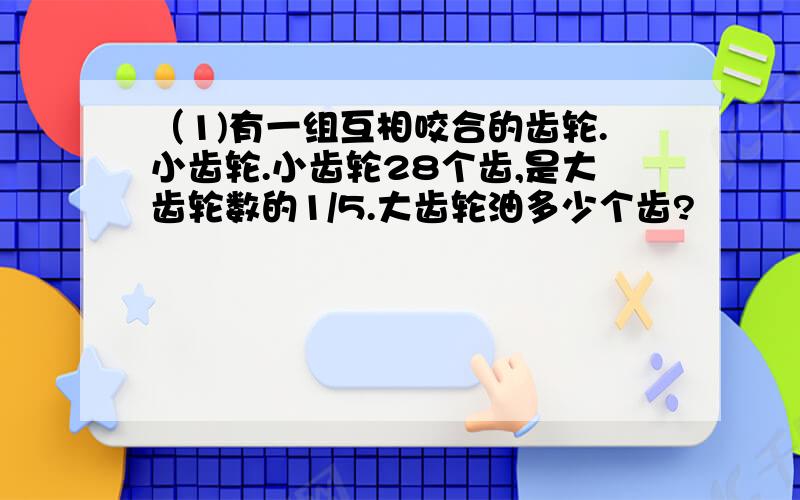 （1)有一组互相咬合的齿轮.小齿轮.小齿轮28个齿,是大齿轮数的1/5.大齿轮油多少个齿?