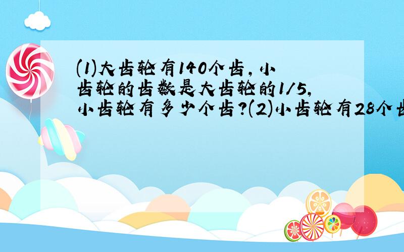 (1)大齿轮有140个齿,小齿轮的齿数是大齿轮的1/5,小齿轮有多少个齿?(2)小齿轮有28个齿,是大齿轮的1/5.大齿