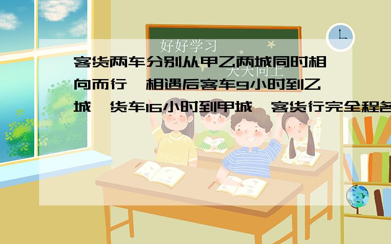 客货两车分别从甲乙两城同时相向而行,相遇后客车9小时到乙城,货车16小时到甲城,客货行完全程各用几小时?