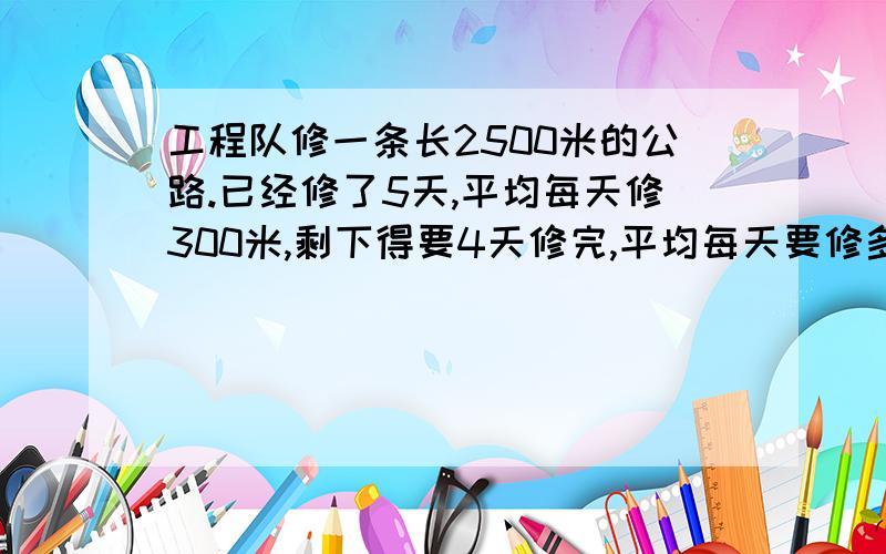 工程队修一条长2500米的公路.已经修了5天,平均每天修300米,剩下得要4天修完,平均每天要修多少米?方程