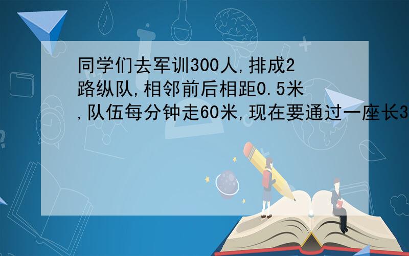 同学们去军训300人,排成2路纵队,相邻前后相距0.5米,队伍每分钟走60米,现在要通过一座长375.5米