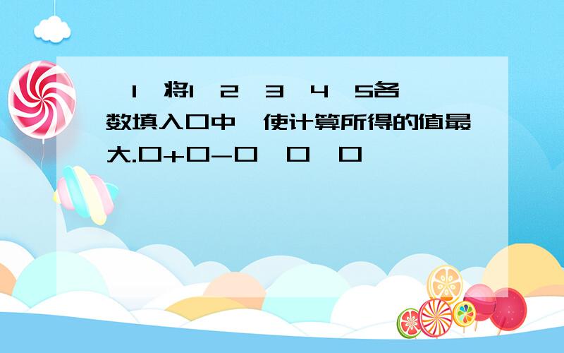 【1】将1、2、3、4、5各数填入口中,使计算所得的值最大.口+口-口×口÷口