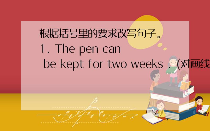 根据括号里的要求改写句子。 1. The pen can be kept for two weeks . (对画线部分提