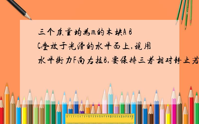 三个质量均为m的木块A B C叠放于光滑的水平面上,现用水平衡力F向右拉B,要保持三者相对静止若动摩擦因数均u F最大为