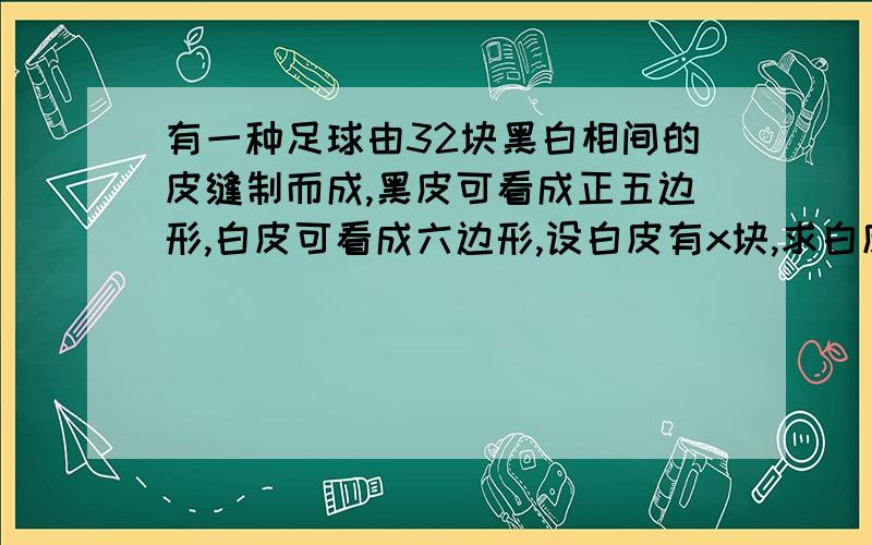 有一种足球由32块黑白相间的皮缝制而成,黑皮可看成正五边形,白皮可看成六边形,设白皮有x块,求白皮,黑皮的块数（32-x