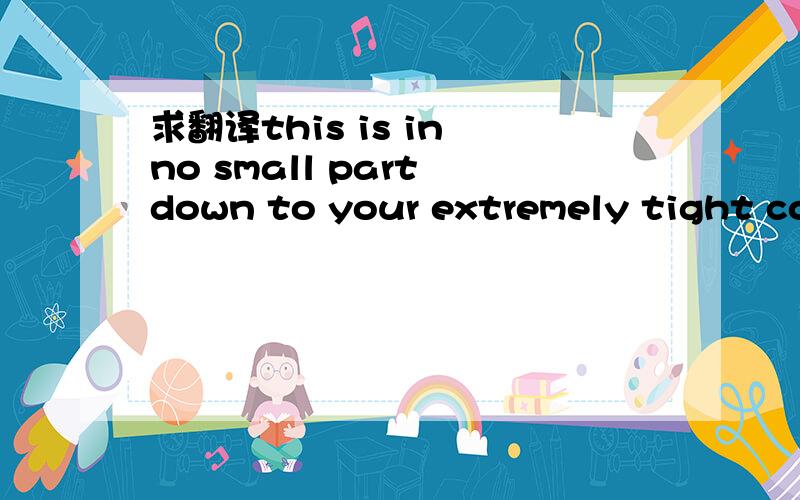 求翻译this is in no small part down to your extremely tight con