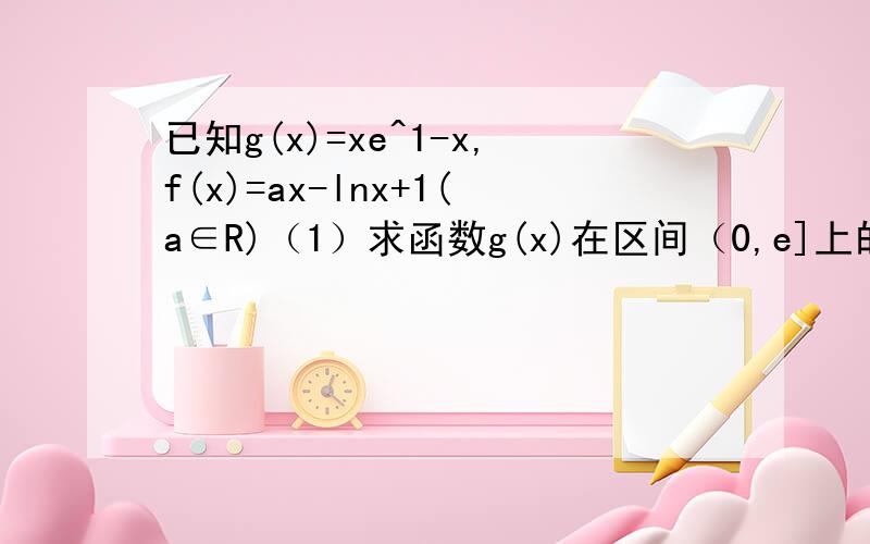 已知g(x)=xe^1-x,f(x)=ax-lnx+1(a∈R)（1）求函数g(x)在区间（0,e]上的值域